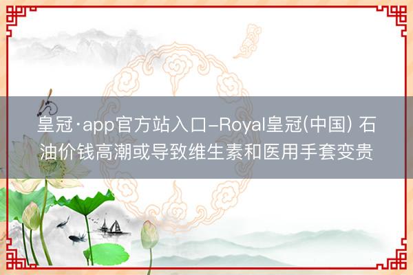 皇冠·app官方站入口-Royal皇冠(中国) 石油价钱高潮或导致维生素和医用手套变贵