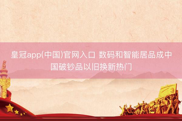 皇冠app(中国)官网入口 数码和智能居品成中国破钞品以旧换新热门