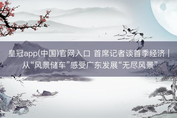 皇冠app(中国)官网入口 首席记者谈首季经济 | 从“风景储车”感受广东发展“无尽风景”