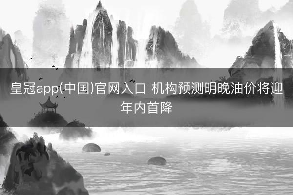 皇冠app(中国)官网入口 机构预测明晚油价将迎年内首降