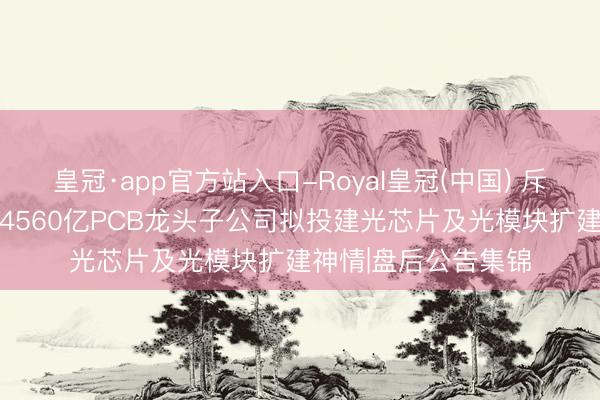 皇冠·app官方站入口-Royal皇冠(中国) 斥资12亿好意思元!4560亿PCB龙头子公司拟投建光芯片及光模块扩建神情|盘后公告集锦