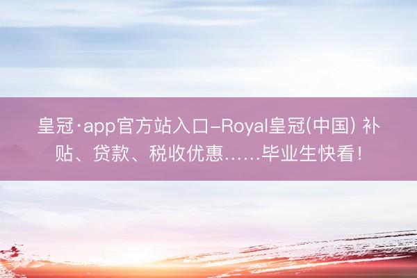 皇冠·app官方站入口-Royal皇冠(中国) 补贴、贷款、税收优惠……毕业生快看!