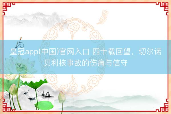 皇冠app(中国)官网入口 四十载回望，切尔诺贝利核事故的伤痛与信守