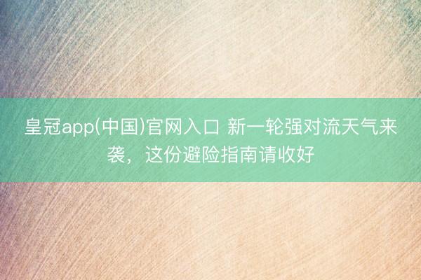 皇冠app(中国)官网入口 新一轮强对流天气来袭，这份避险指南请收好