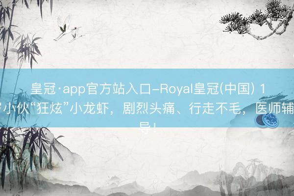 皇冠·app官方站入口-Royal皇冠(中国) 19岁小伙“狂炫”小龙虾，剧烈头痛、行走不毛，医师辅导！