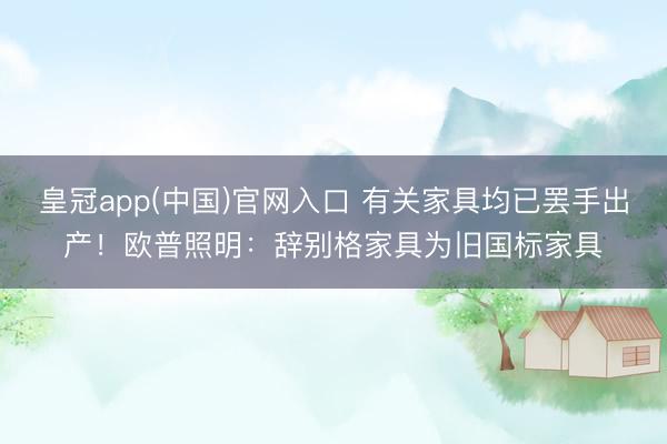 皇冠app(中国)官网入口 有关家具均已罢手出产！欧普照明：辞别格家具为旧国标家具