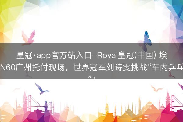 皇冠·app官方站入口-Royal皇冠(中国) 埃安N60广州托付现场，世界冠军刘诗雯挑战“车内乒乓”！