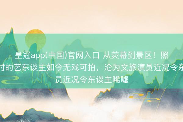 皇冠app(中国)官网入口 从荧幕到景区！照旧红极一时的艺东谈主如今无戏可拍，沦为文旅演员近况令东谈主唏嘘