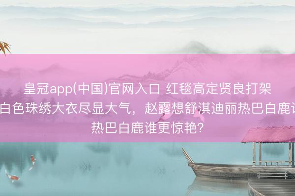 皇冠app(中国)官网入口 红毯高定贤良打架！李冰冰白色珠绣大衣尽显大气，赵露想舒淇迪丽热巴白鹿谁更惊艳？