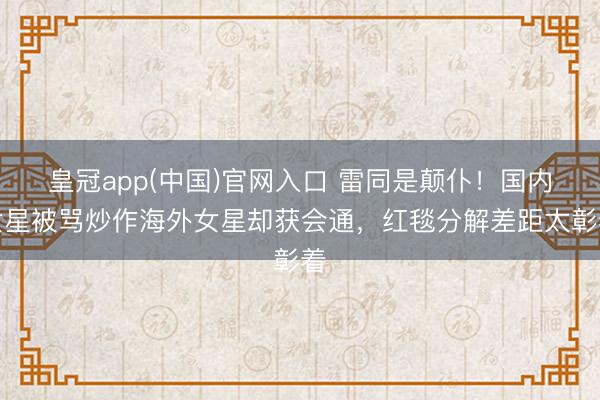 皇冠app(中国)官网入口 雷同是颠仆！国内女星被骂炒作海外女星却获会通，红毯分解差距太彰着