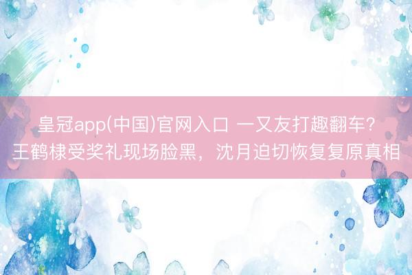 皇冠app(中国)官网入口 一又友打趣翻车？王鹤棣受奖礼现场脸黑，沈月迫切恢复复原真相