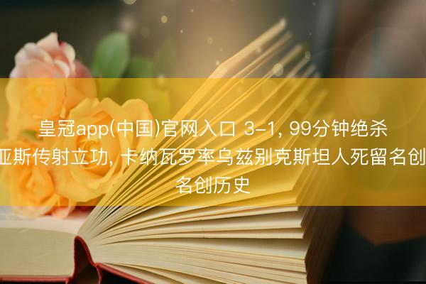 皇冠app(中国)官网入口 3-1, 99分钟绝杀! 迪亚斯传射立功, 卡纳瓦罗率乌兹别克斯坦人死留名创历史