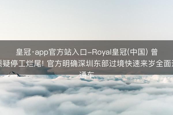皇冠·app官方站入口-Royal皇冠(中国) 曾被质疑停工烂尾! 官方明确深圳东部过境快速来岁全面通车