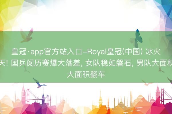 皇冠·app官方站入口-Royal皇冠(中国) 冰火两重天! 国乒阅历赛爆大落差， 女队稳如磐石， 男队大面积翻车