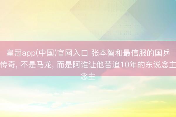 皇冠app(中国)官网入口 张本智和最信服的国乒传奇， 不是马龙， 而是阿谁让他苦追10年的东说念主