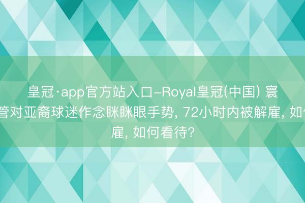 皇冠·app官方站入口-Royal皇冠(中国) 寰球杯高管对亚裔球迷作念眯眯眼手势， 72小时内被解雇， 如何看待?