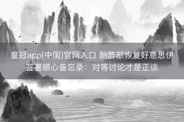 皇冠app(中国)官网入口 酬酢部恢复好意思伊签署顺心备忘录：对等讨论才是正谈