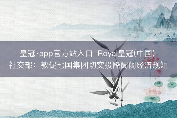 皇冠·app官方站入口-Royal皇冠(中国) 社交部：敦促七国集团切实投降阛阓经济规矩