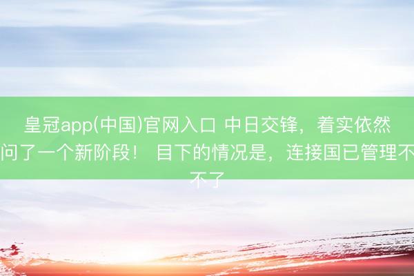 皇冠app(中国)官网入口 中日交锋，着实依然过问了一个新阶段！ 目下的情况是，连接国已管理不了