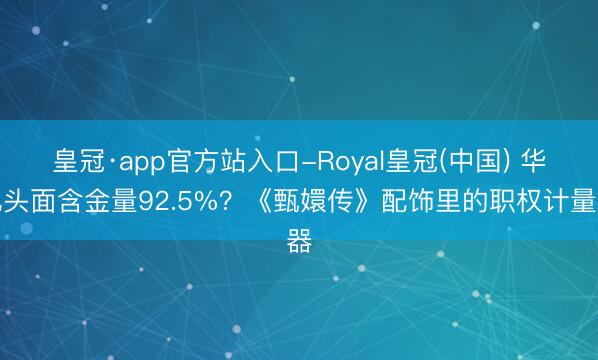 皇冠·app官方站入口-Royal皇冠(中国) 华妃头面含金量92.5%?《甄嬛传》配饰里的职权计量器