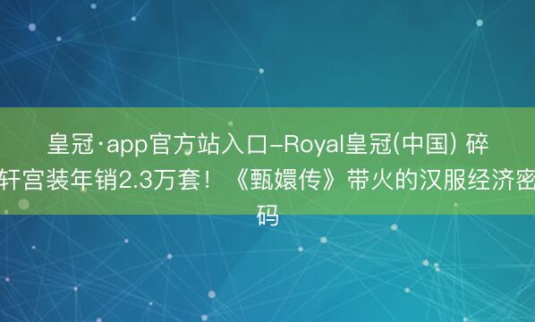 皇冠·app官方站入口-Royal皇冠(中国) 碎玉轩宫装年销2.3万套!《甄嬛传》带火的汉服经济密码